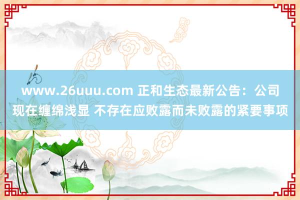 www.26uuu.com 正和生态最新公告：公司现在缠绵浅显 不存在应败露而未败露的紧要事项