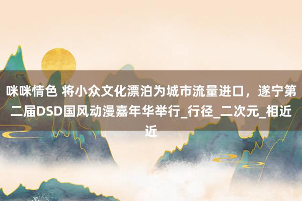咪咪情色 将小众文化漂泊为城市流量进口，遂宁第二届DSD国风动漫嘉年华举行_行径_二次元_相近