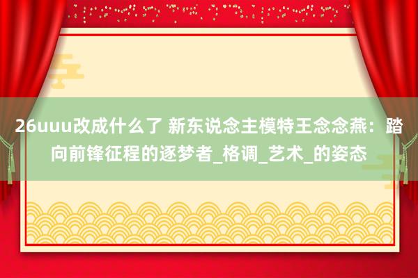 26uuu改成什么了 新东说念主模特王念念燕：踏向前锋征程的逐梦者_格调_艺术_的姿态
