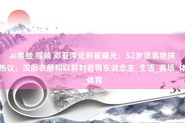 ai换脸 视频 邓亚萍近照被曝光：52岁浓装艳抹遭热议，汉服衣服和以前判若两东说念主_生活_赛场_体育
