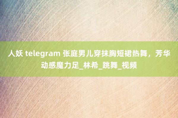 人妖 telegram 张庭男儿穿抹胸短裙热舞，芳华动感魔力足_林希_跳舞_视频