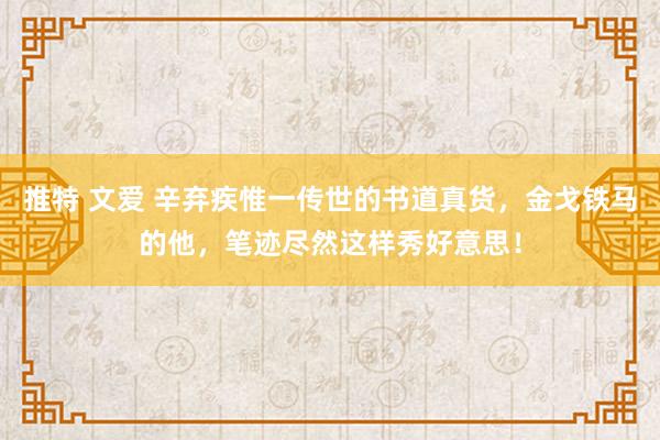 推特 文爱 辛弃疾惟一传世的书道真货，金戈铁马的他，笔迹尽然这样秀好意思！