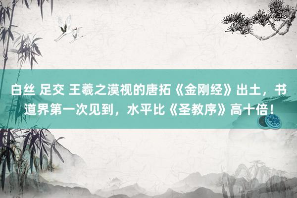 白丝 足交 王羲之漠视的唐拓《金刚经》出土，书道界第一次见到，水平比《圣教序》高十倍！