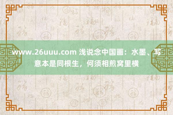 www.26uuu.com 浅说念中国画：水墨、写意本是同根生，何须相煎窝里横