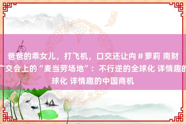 爸爸的乖女儿，打飞机，口交还让禸＃萝莉 南财不雅察丨广交会上的“麦当劳场地”：不行逆的全球化 详情趣的中国商机