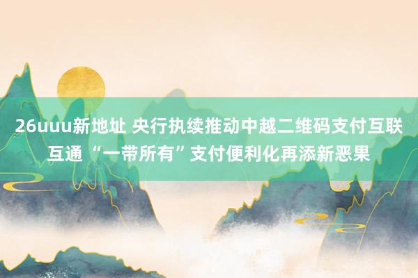26uuu新地址 央行执续推动中越二维码支付互联互通 “一带所有”支付便利化再添新恶果