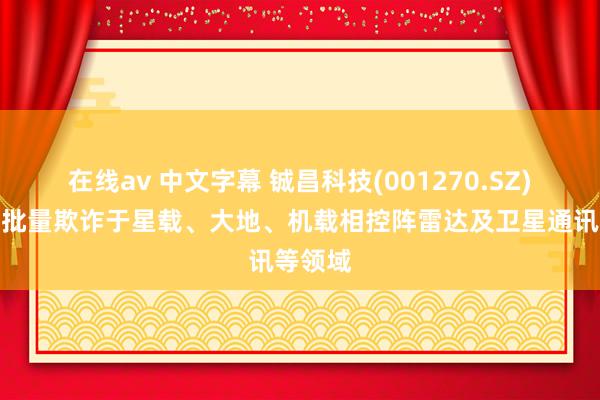 在线av 中文字幕 铖昌科技(001270.SZ)居品已批量欺诈于星载、大地、机载相控阵雷达及卫星通讯等领域
