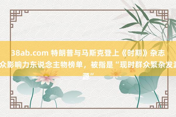 38ab.com 特朗普与马斯克登上《时期》杂志群众影响力东说念主物榜单，被指是“现时群众繁杂发源”