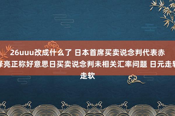 26uuu改成什么了 日本首席买卖说念判代表赤泽亮正称好意思日买卖说念判未相关汇率问题 日元走软