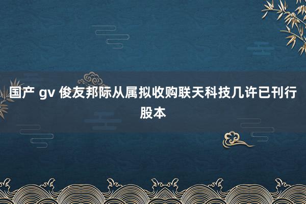 国产 gv 俊友邦际从属拟收购联天科技几许已刊行股本