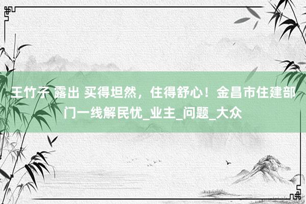 王竹子 露出 买得坦然，住得舒心！金昌市住建部门一线解民忧_业主_问题_大众