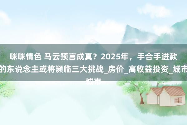 咪咪情色 马云预言成真？2025年，手合手进款的东说念主或将濒临三大挑战_房价_高收益投资_城市