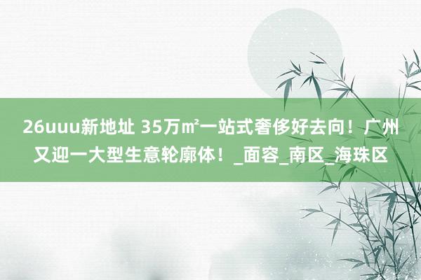 26uuu新地址 35万㎡一站式奢侈好去向！广州又迎一大型生意轮廓体！_面容_南区_海珠区