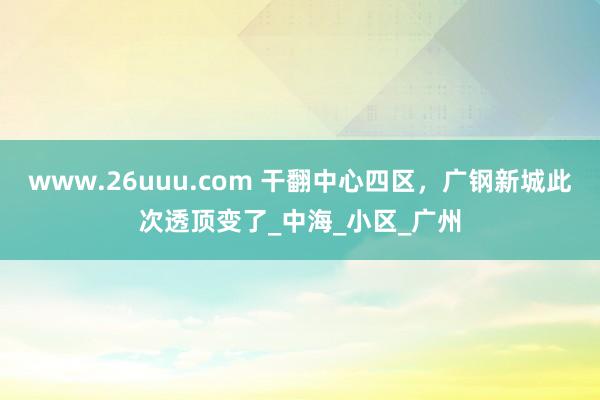 www.26uuu.com 干翻中心四区，广钢新城此次透顶变了_中海_小区_广州