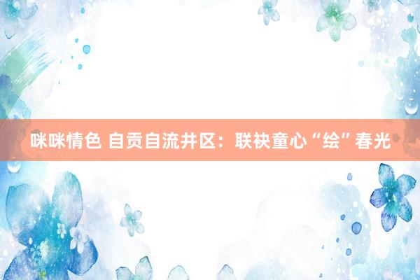 咪咪情色 自贡自流井区：联袂童心“绘”春光