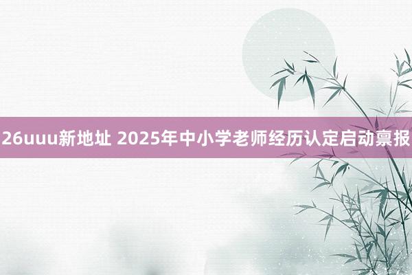 26uuu新地址 2025年中小学老师经历认定启动禀报