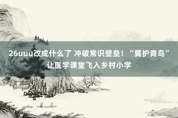 26uuu改成什么了 冲破常识壁垒！“翼护青鸟”让医学课堂飞入乡村小学