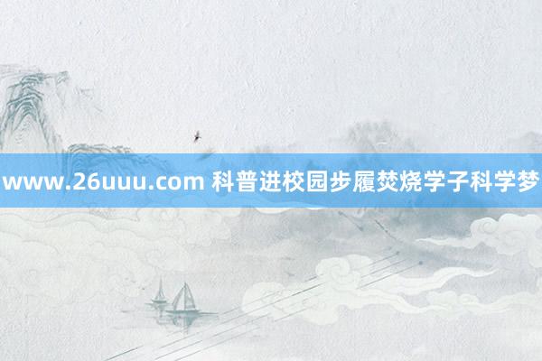 www.26uuu.com 科普进校园步履焚烧学子科学梦