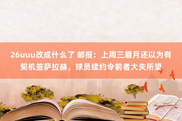 26uuu改成什么了 邮报：上周三眉月还以为有契机签萨拉赫，球员续约令前者大失所望