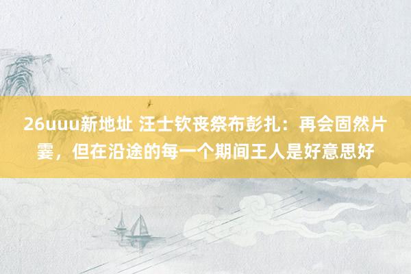 26uuu新地址 汪士钦丧祭布彭扎：再会固然片霎，但在沿途的每一个期间王人是好意思好