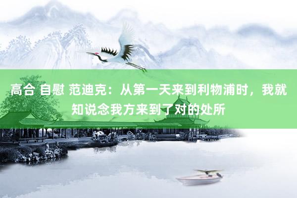 高合 自慰 范迪克：从第一天来到利物浦时，我就知说念我方来到了对的处所