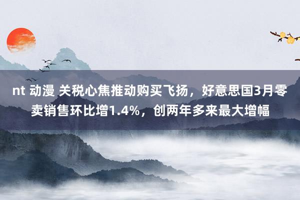nt 动漫 关税心焦推动购买飞扬，好意思国3月零卖销售环比增1.4%，创两年多来最大增幅