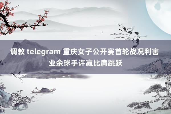 调教 telegram 重庆女子公开赛首轮战况利害 业余球手许赢比肩跳跃