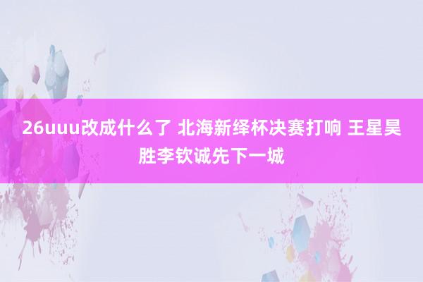 26uuu改成什么了 北海新绎杯决赛打响 王星昊胜李钦诚先下一城