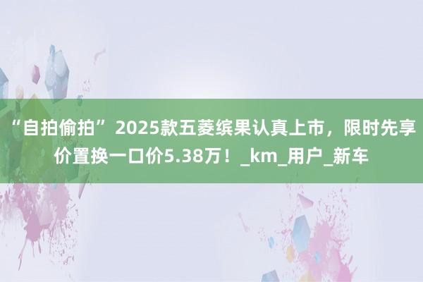 “自拍偷拍” 2025款五菱缤果认真上市，限时先享价置换一口价5.38万！_km_用户_新车