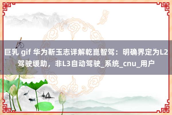 巨乳 gif 华为靳玉志详解乾崑智驾：明确界定为L2驾驶缓助，非L3自动驾驶_系统_cnu_用户