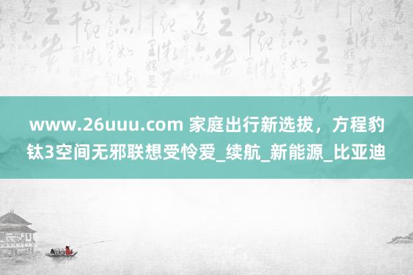 www.26uuu.com 家庭出行新选拔，方程豹钛3空间无邪联想受怜爱_续航_新能源_比亚迪