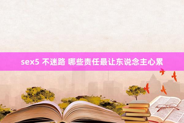 sex5 不迷路 哪些责任最让东说念主心累