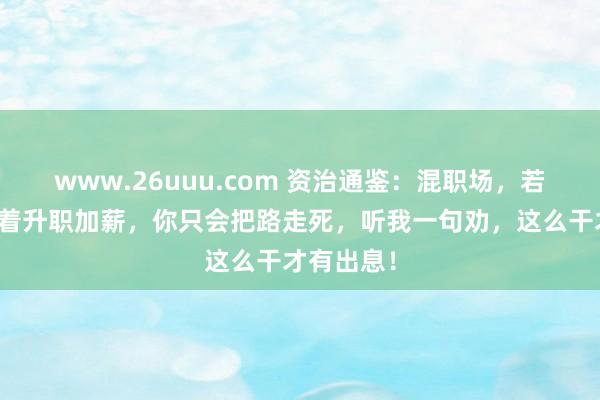 www.26uuu.com 资治通鉴：混职场，若是你只想着升职加薪，你只会把路走死，听我一句劝，这么干才有出息！