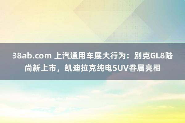 38ab.com 上汽通用车展大行为：别克GL8陆尚新上市，凯迪拉克纯电SUV眷属亮相