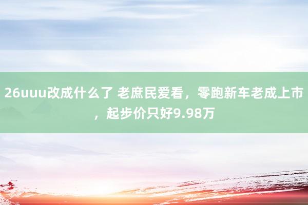 26uuu改成什么了 老庶民爱看，零跑新车老成上市，起步价只好9.98万