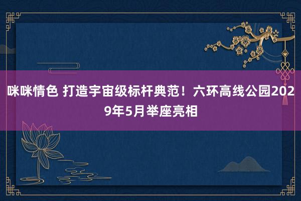 咪咪情色 打造宇宙级标杆典范！六环高线公园2029年5月举座亮相