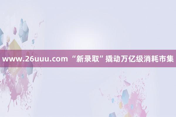 www.26uuu.com “新录取”撬动万亿级消耗市集