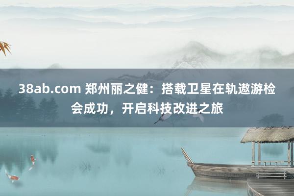38ab.com 郑州丽之健：搭载卫星在轨遨游检会成功，开启科技改进之旅