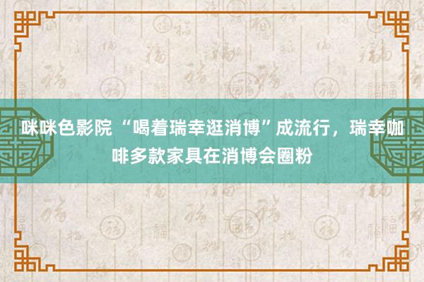 咪咪色影院 “喝着瑞幸逛消博”成流行，瑞幸咖啡多款家具在消博会圈粉