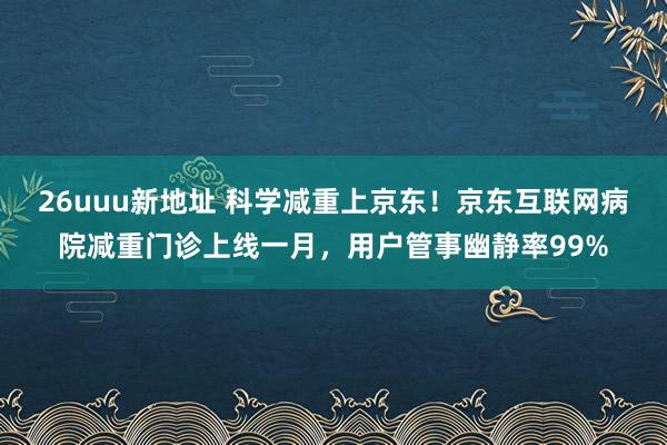 26uuu新地址 科学减重上京东！京东互联网病院减重门诊上线一月，用户管事幽静率99%