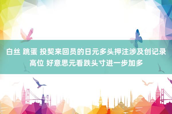 白丝 跳蛋 投契来回员的日元多头押注涉及创记录高位 好意思元看跌头寸进一步加多