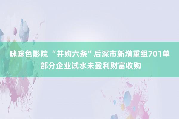 咪咪色影院 “并购六条”后深市新增重组701单 部分企业试水未盈利财富收购