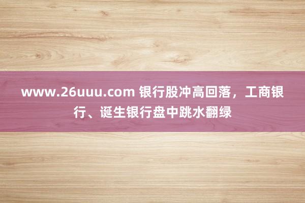 www.26uuu.com 银行股冲高回落，工商银行、诞生银行盘中跳水翻绿