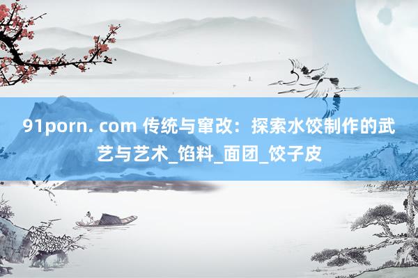91porn. com 传统与窜改：探索水饺制作的武艺与艺术_馅料_面团_饺子皮