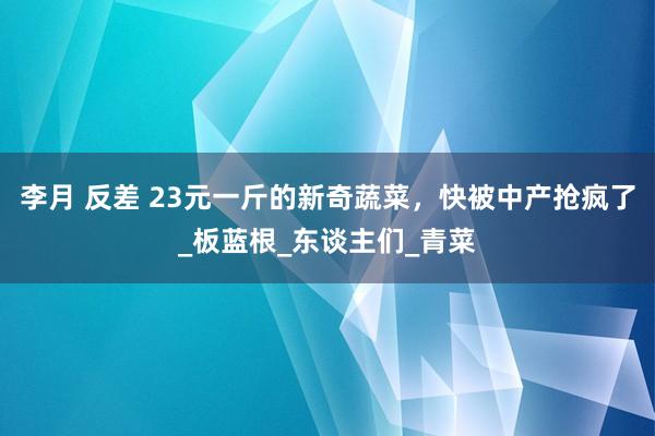 李月 反差 23元一斤的新奇蔬菜，快被中产抢疯了_板蓝根_东谈主们_青菜