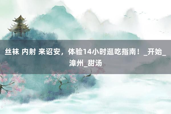 丝袜 内射 来诏安，体验14小时逛吃指南！_开始_漳州_甜汤