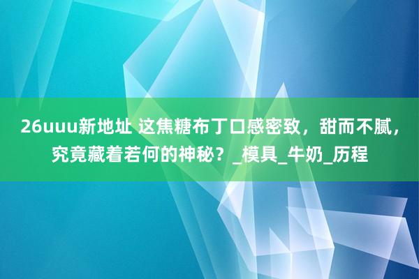 26uuu新地址 这焦糖布丁口感密致，甜而不腻，究竟藏着若何的神秘？_模具_牛奶_历程
