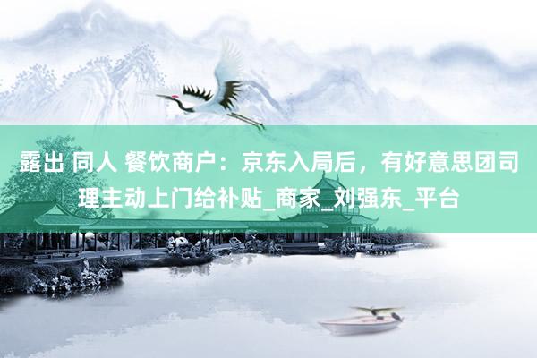 露出 同人 餐饮商户：京东入局后，有好意思团司理主动上门给补贴_商家_刘强东_平台