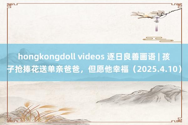 hongkongdoll videos 逐日良善画语 | 孩子抢捧花送单亲爸爸，但愿他幸福（2025.4.10）