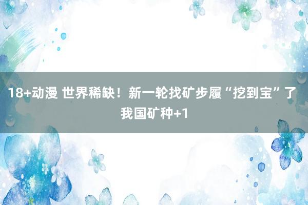 18+动漫 世界稀缺！新一轮找矿步履“挖到宝”了 我国矿种+1